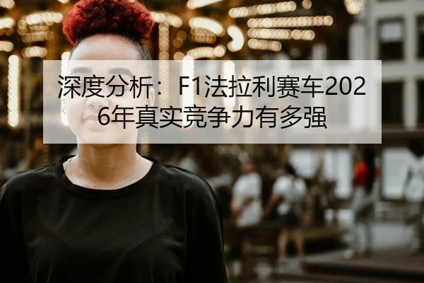 深度分析：F1法拉利赛车2026年真实竞争力有多强