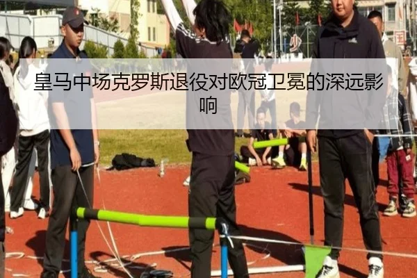 皇马中场克罗斯退役对欧冠卫冕的深远影响